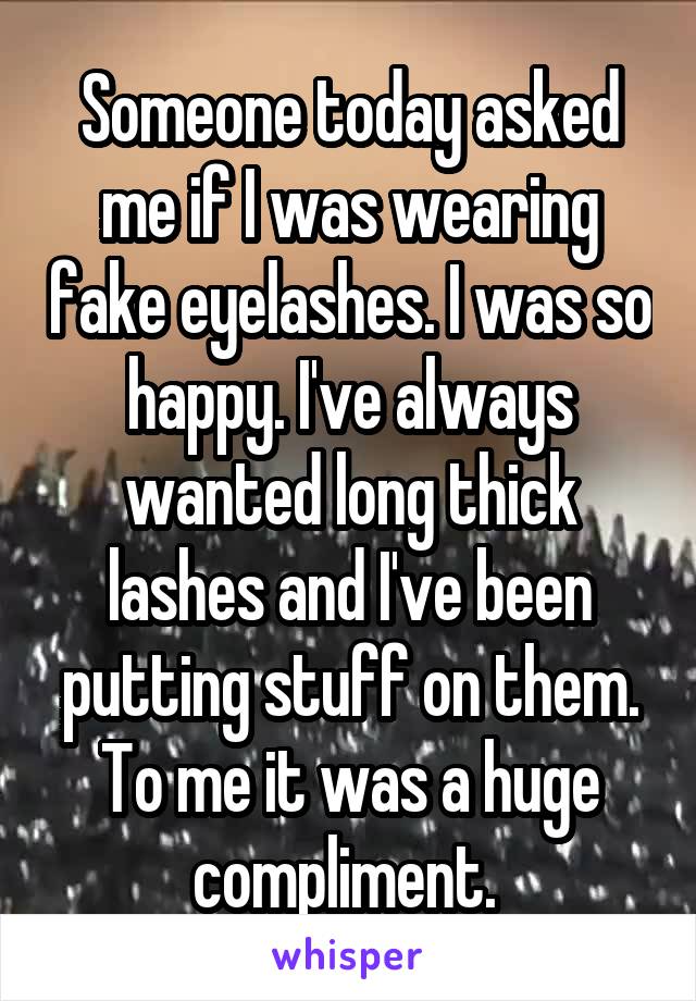 Someone today asked me if I was wearing fake eyelashes. I was so happy. I've always wanted long thick lashes and I've been putting stuff on them. To me it was a huge compliment. 
