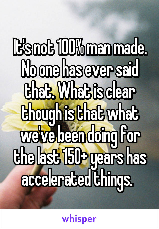 It's not 100% man made. No one has ever said that. What is clear though is that what we've been doing for the last 150+ years has accelerated things.  