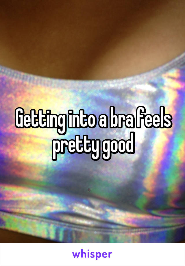 Getting into a bra feels pretty good