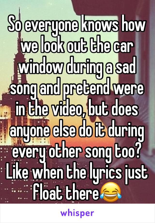 So everyone knows how we look out the car window during a sad song and pretend were in the video, but does anyone else do it during every other song too? Like when the lyrics just float there😂