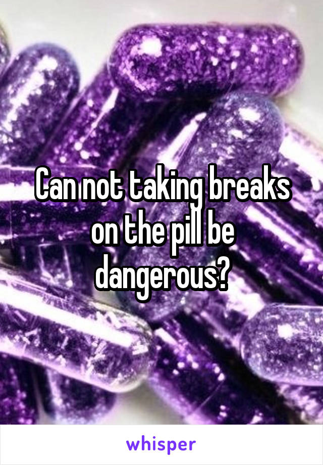 Can not taking breaks on the pill be dangerous?