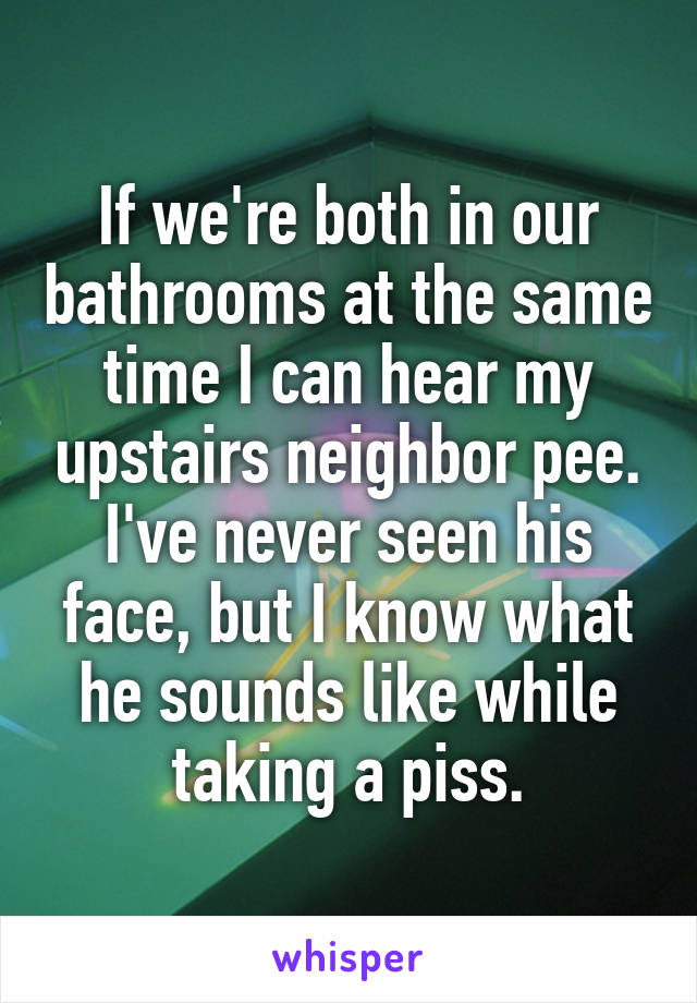 If we're both in our bathrooms at the same time I can hear my upstairs neighbor pee. I've never seen his face, but I know what he sounds like while taking a piss.