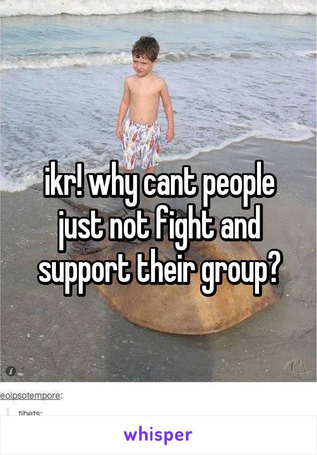 ikr! why cant people just not fight and support their group?