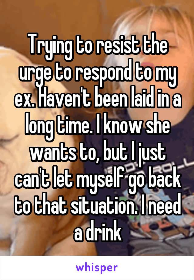 Trying to resist the urge to respond to my ex. Haven't been laid in a long time. I know she wants to, but I just can't let myself go back to that situation. I need a drink