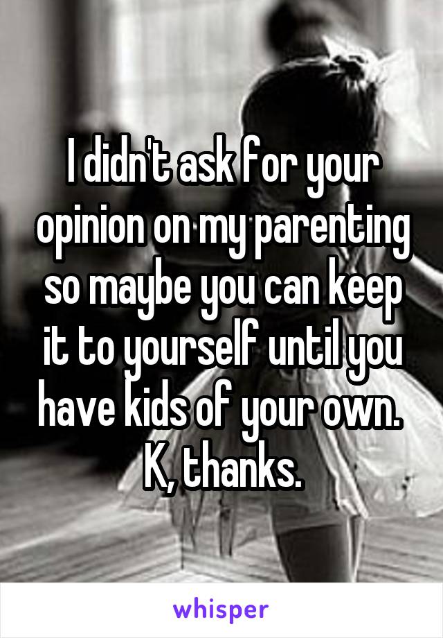 I didn't ask for your opinion on my parenting so maybe you can keep it to yourself until you have kids of your own. 
K, thanks.