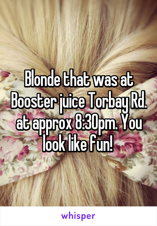 Blonde that was at Booster juice Torbay Rd. at approx 8:30pm. You look like fun! 