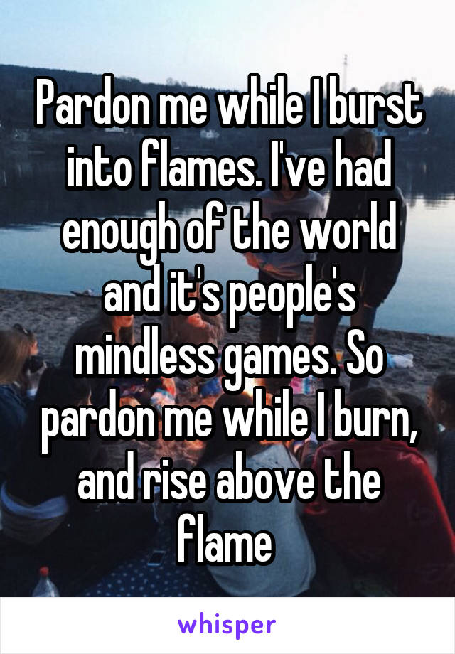 Pardon me while I burst into flames. I've had enough of the world and it's people's mindless games. So pardon me while I burn, and rise above the flame 