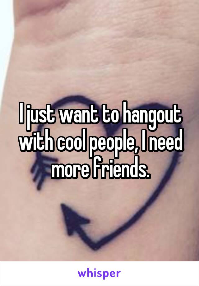 I just want to hangout with cool people, I need more friends.