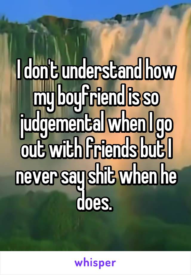 I don't understand how my boyfriend is so judgemental when I go out with friends but I never say shit when he does. 