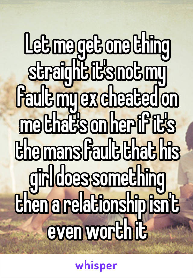 Let me get one thing straight it's not my fault my ex cheated on me that's on her if it's the mans fault that his girl does something then a relationship isn't even worth it