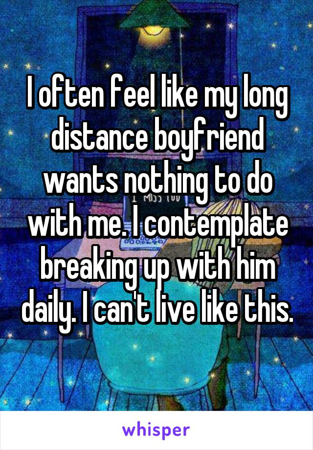 I often feel like my long distance boyfriend wants nothing to do with me. I contemplate breaking up with him daily. I can't live like this. 