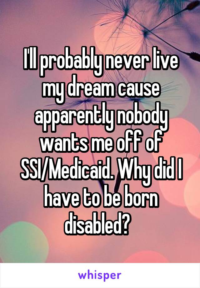 I'll probably never live my dream cause apparently nobody wants me off of SSI/Medicaid. Why did I have to be born disabled?  