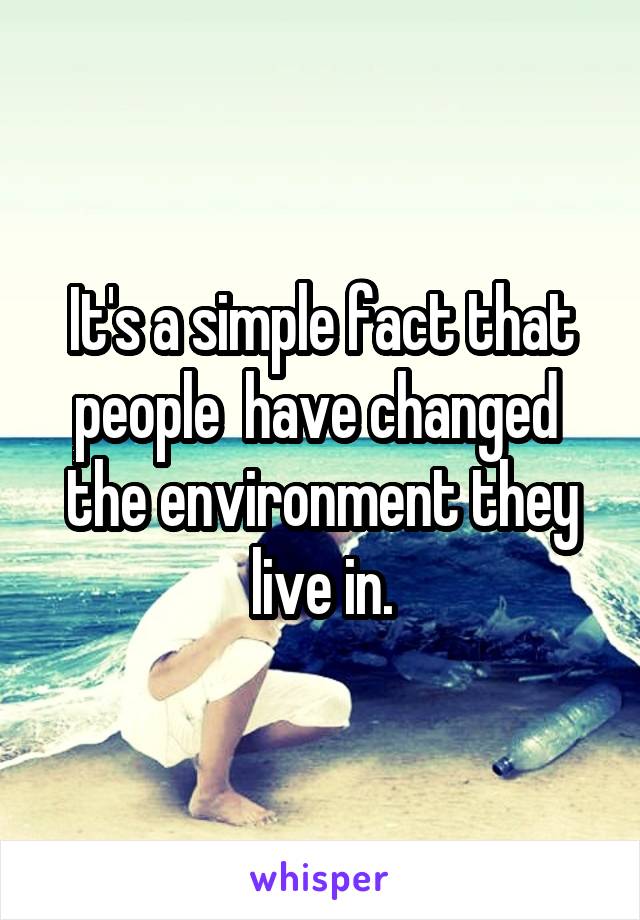 It's a simple fact that people  have changed  the environment they live in.