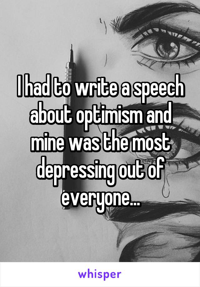 I had to write a speech about optimism and mine was the most depressing out of everyone...