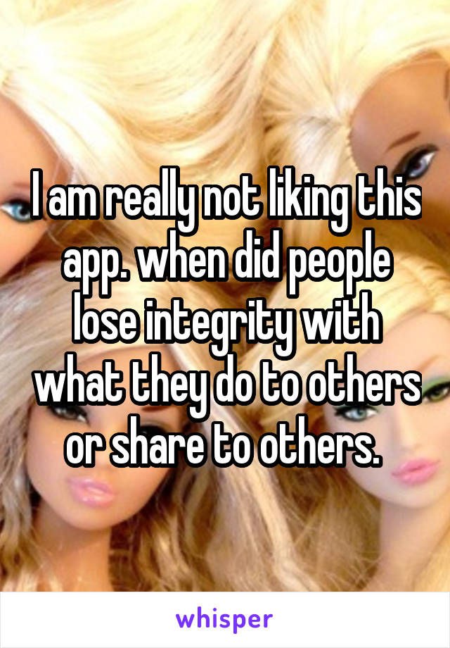 I am really not liking this app. when did people lose integrity with what they do to others or share to others. 