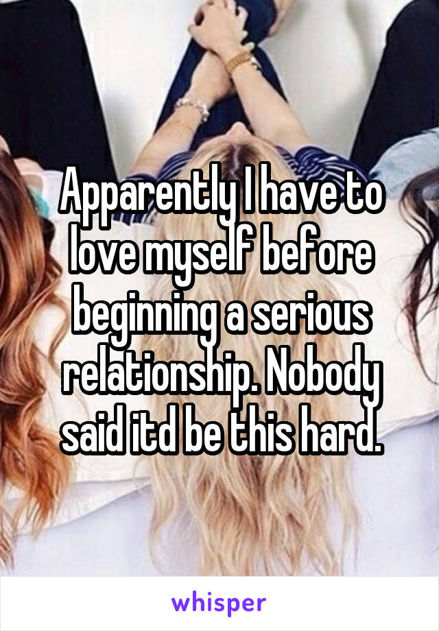 Apparently I have to love myself before beginning a serious relationship. Nobody said itd be this hard.