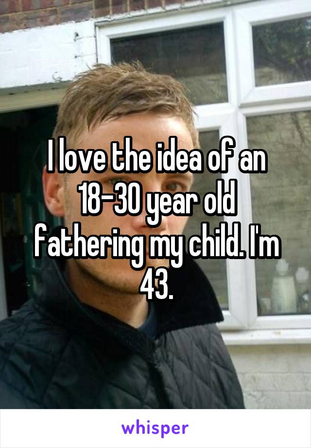 I love the idea of an 18-30 year old fathering my child. I'm 43.