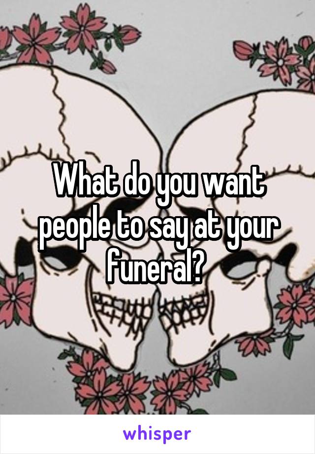 What do you want people to say at your funeral? 