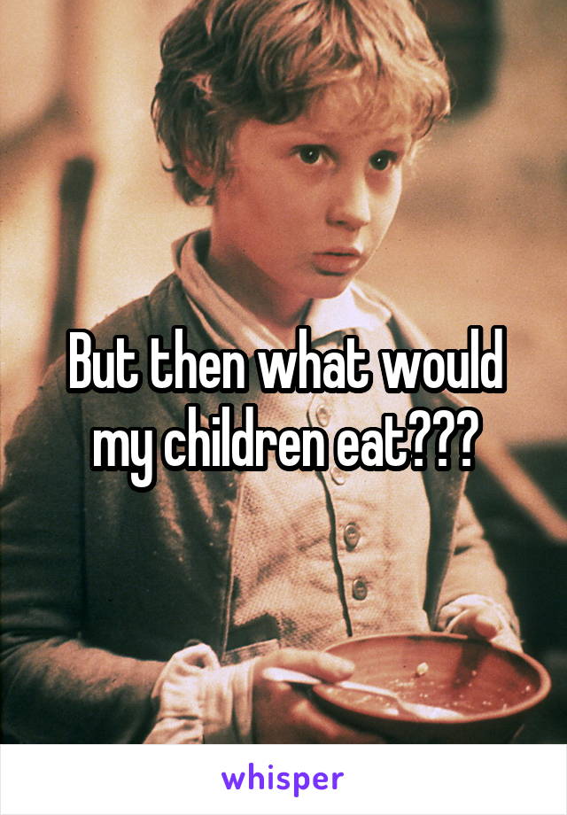But then what would my children eat???