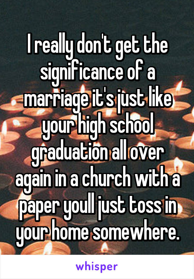 I really don't get the significance of a marriage it's just like your high school graduation all over again in a church with a paper youll just toss in your home somewhere.