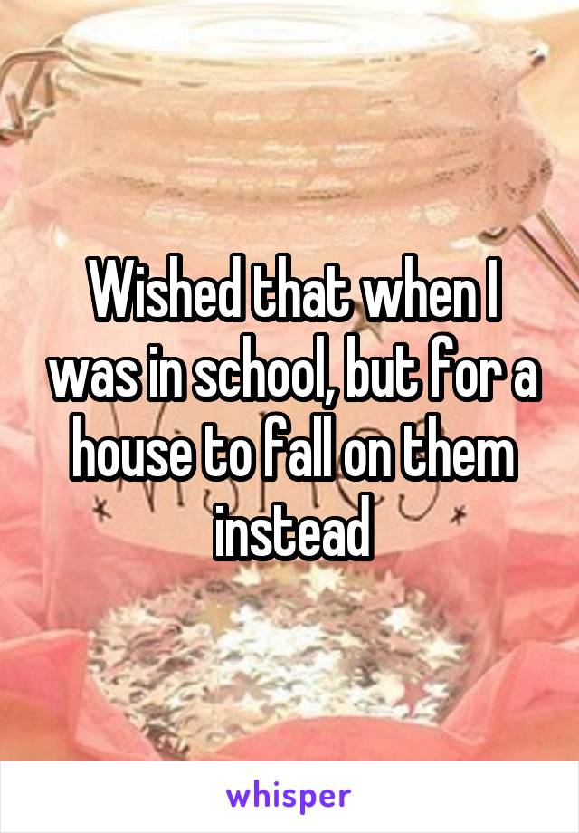 Wished that when I was in school, but for a house to fall on them instead