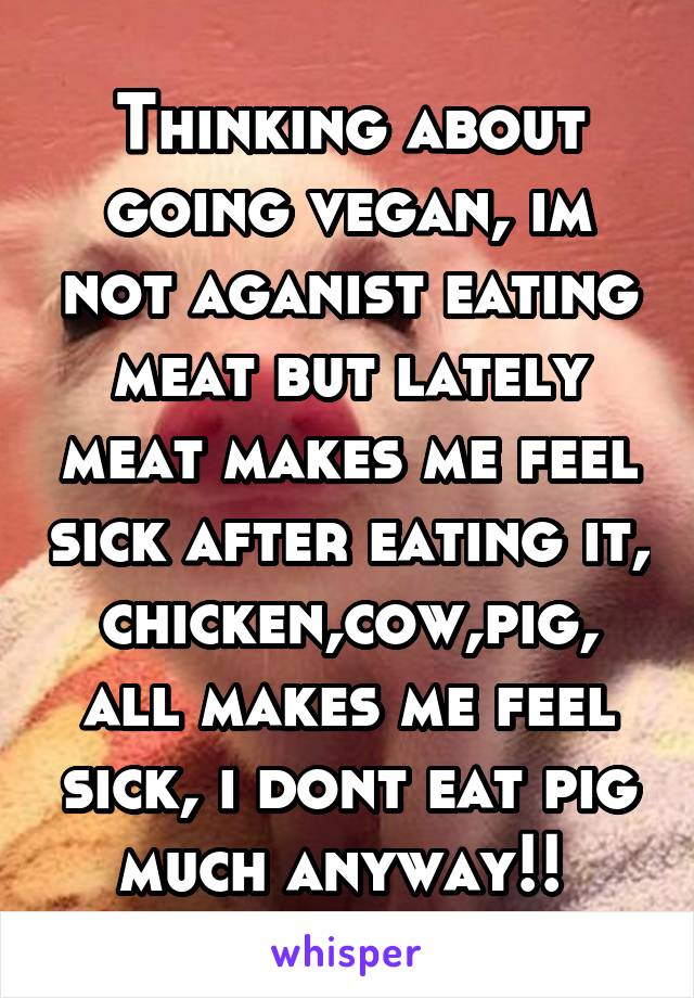 Thinking about going vegan, im not aganist eating meat but lately meat makes me feel sick after eating it, chicken,cow,pig, all makes me feel sick, i dont eat pig much anyway!! 