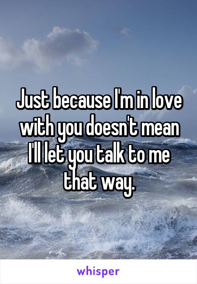 Just because I'm in love with you doesn't mean I'll let you talk to me that way.