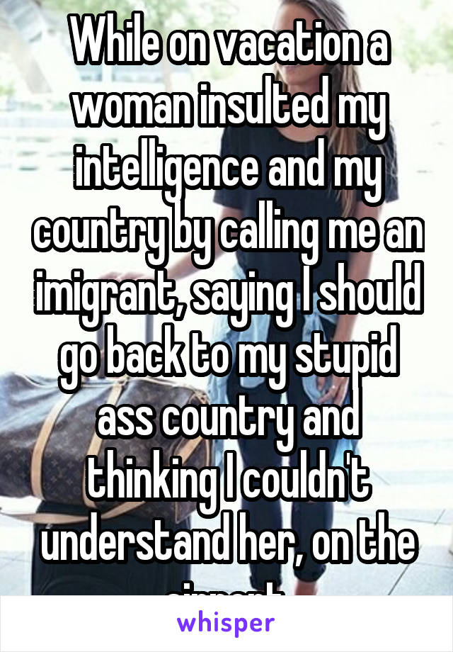 While on vacation a woman insulted my intelligence and my country by calling me an imigrant, saying I should go back to my stupid ass country and thinking I couldn't understand her, on the airport.