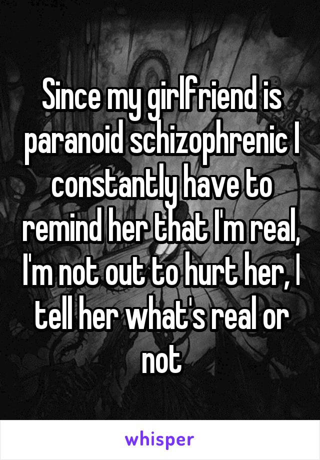 Since my girlfriend is paranoid schizophrenic I constantly have to remind her that I'm real, I'm not out to hurt her, I tell her what's real or not