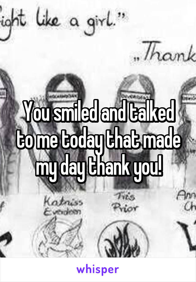 You smiled and talked to me today that made my day thank you!