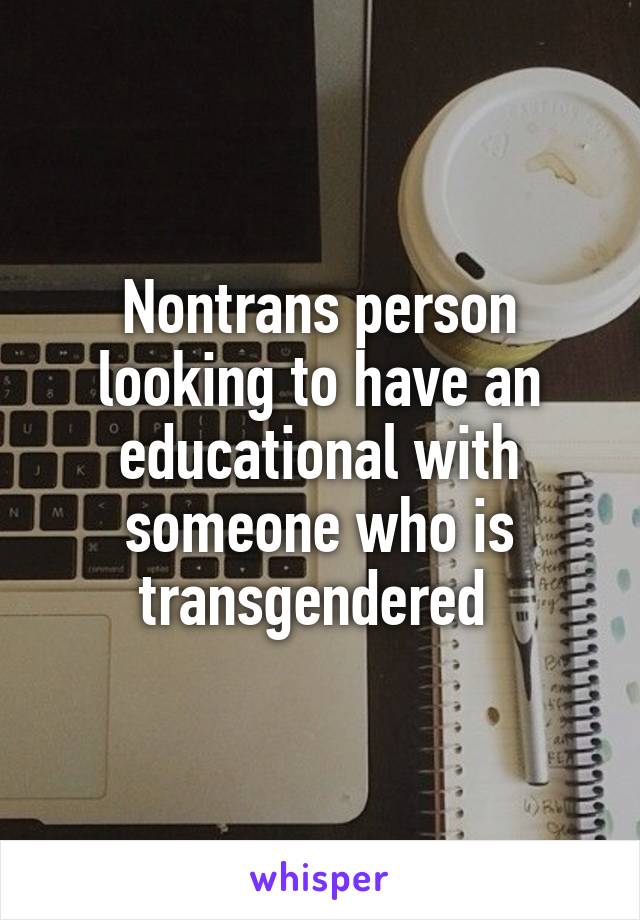 Nontrans person looking to have an educational with someone who is transgendered 