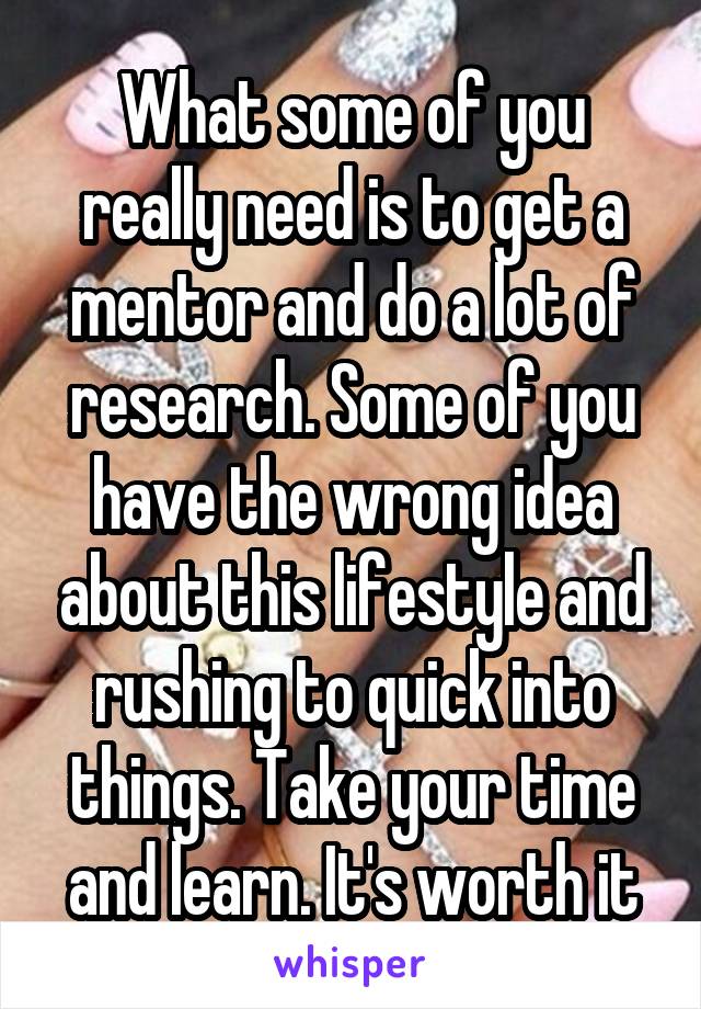 What some of you really need is to get a mentor and do a lot of research. Some of you have the wrong idea about this lifestyle and rushing to quick into things. Take your time and learn. It's worth it