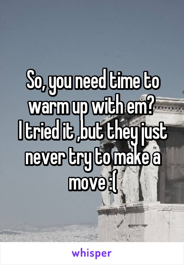 So, you need time to warm up with em? 
I tried it ,but they just never try to make a move :(