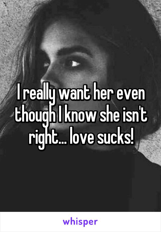 I really want her even though I know she isn't right... love sucks!