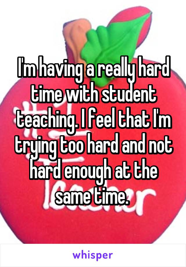 I'm having a really hard time with student teaching. I feel that I'm trying too hard and not hard enough at the same time. 