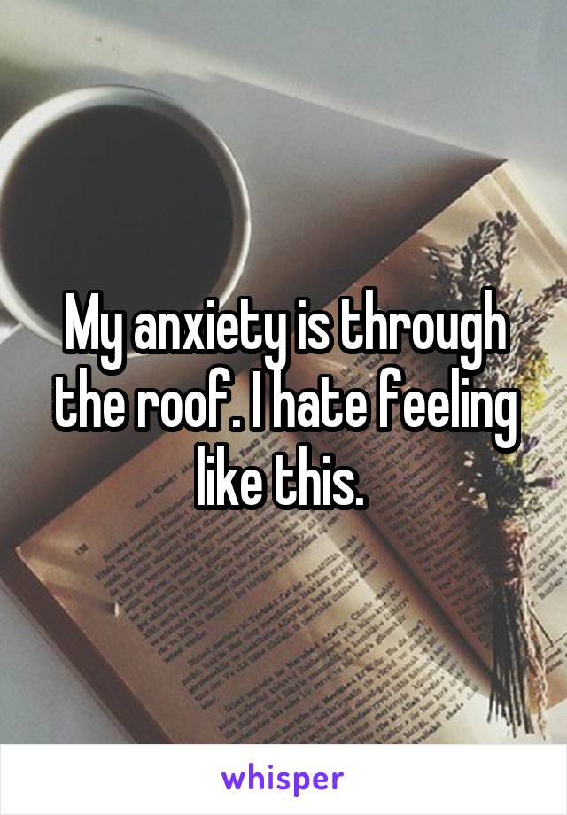 My anxiety is through the roof. I hate feeling like this. 