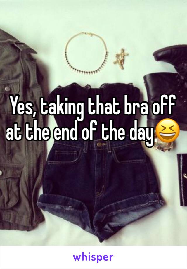 Yes, taking that bra off at the end of the day😆