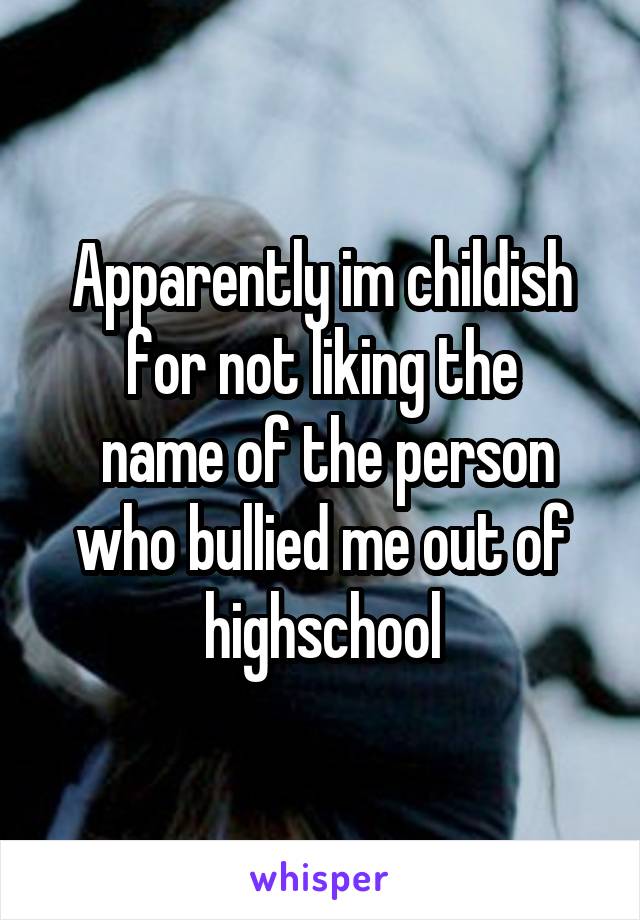 Apparently im childish for not liking the
 name of the person who bullied me out of highschool