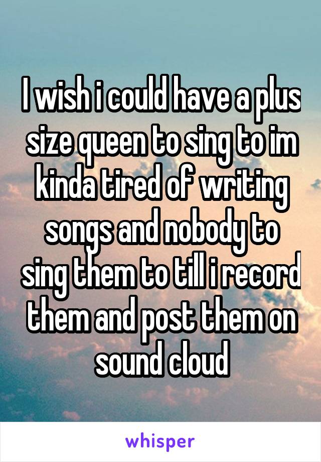 I wish i could have a plus size queen to sing to im kinda tired of writing songs and nobody to sing them to till i record them and post them on sound cloud