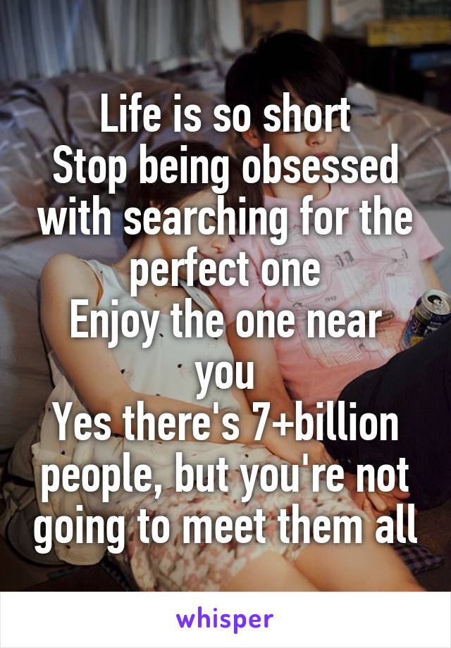 Life is so short
Stop being obsessed with searching for the perfect one
Enjoy the one near you
Yes there's 7+billion people, but you're not going to meet them all