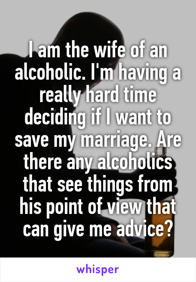 I am the wife of an alcoholic. I'm having a really hard time deciding if I want to save my marriage. Are there any alcoholics that see things from his point of view that can give me advice?