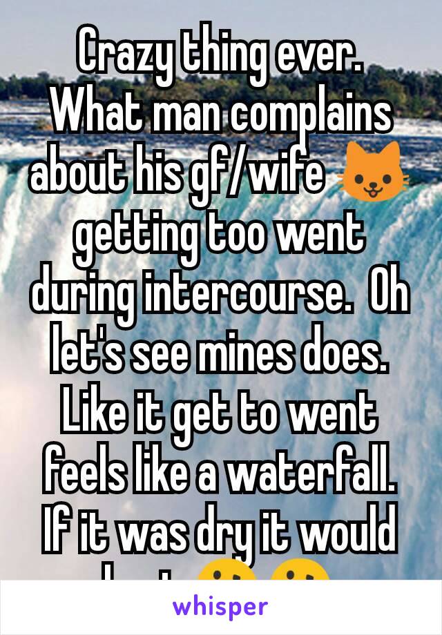 Crazy thing ever.  What man complains about his gf/wife 🐱 getting too went during intercourse.  Oh let's see mines does.  Like it get to went feels like a waterfall.  If it was dry it would hurt 🤔🤔