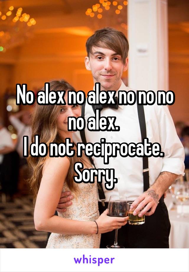 No alex no alex no no no no alex. 
I do not reciprocate. 
Sorry.