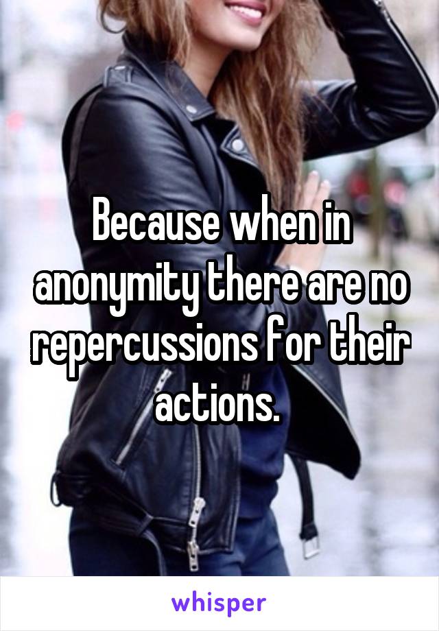 Because when in anonymity there are no repercussions for their actions. 