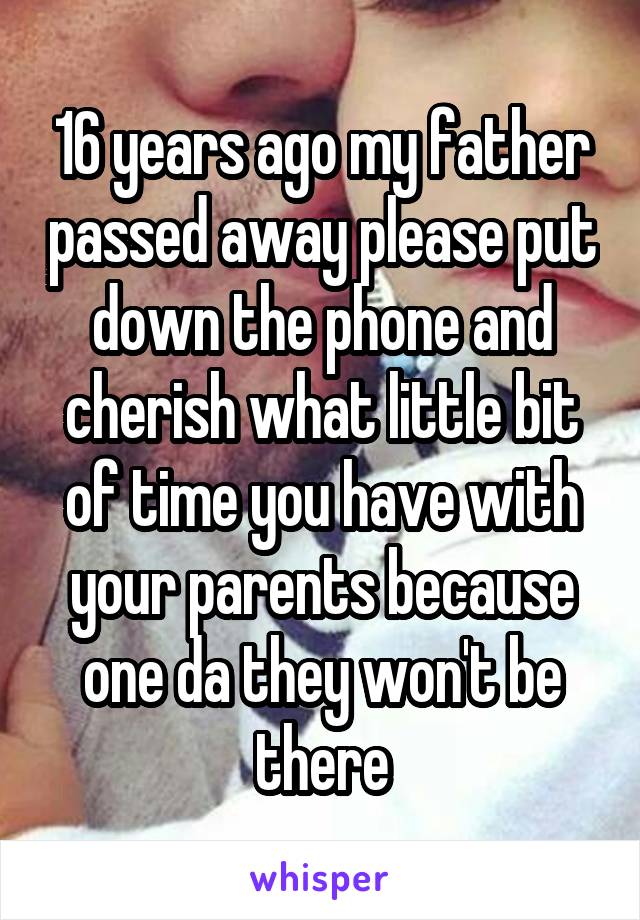 16 years ago my father passed away please put down the phone and cherish what little bit of time you have with your parents because one da they won't be there