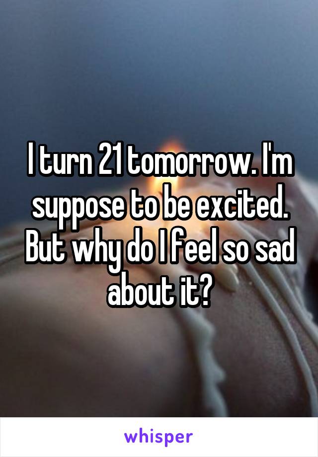 I turn 21 tomorrow. I'm suppose to be excited. But why do I feel so sad about it?