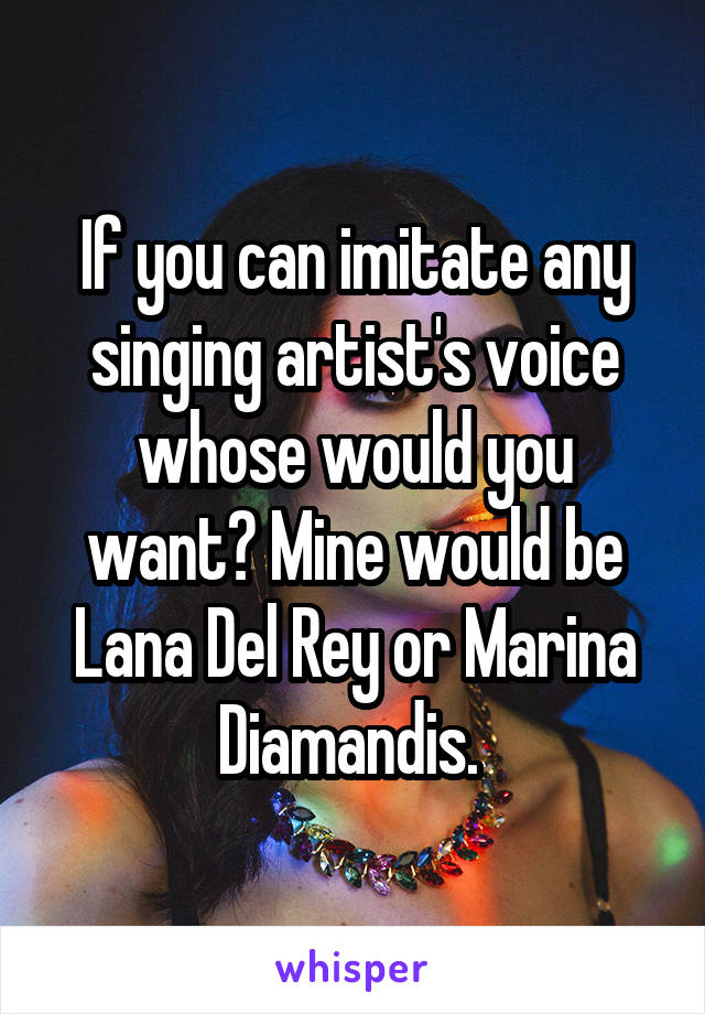 If you can imitate any singing artist's voice whose would you want? Mine would be Lana Del Rey or Marina Diamandis. 