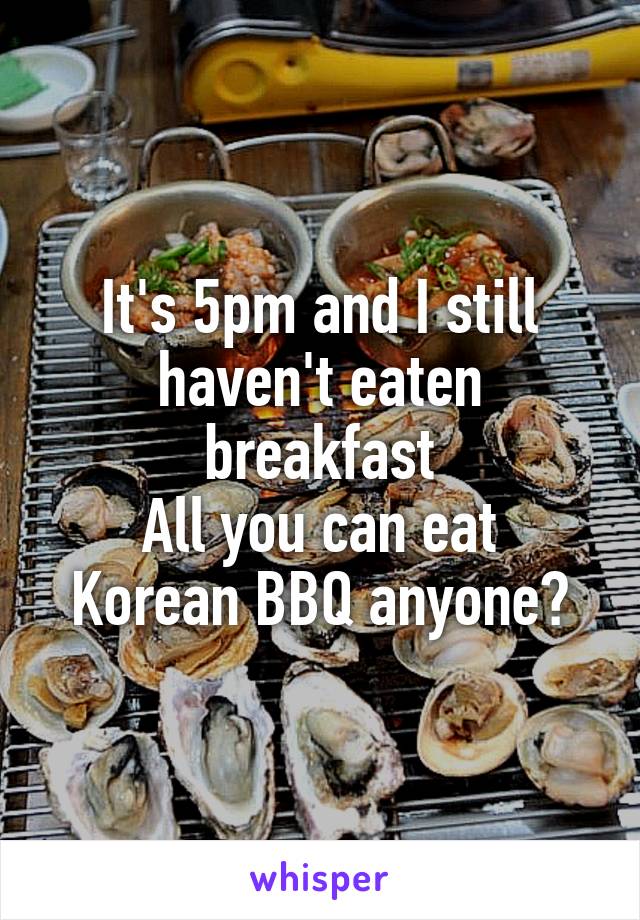 It's 5pm and I still haven't eaten breakfast
All you can eat
Korean BBQ anyone?