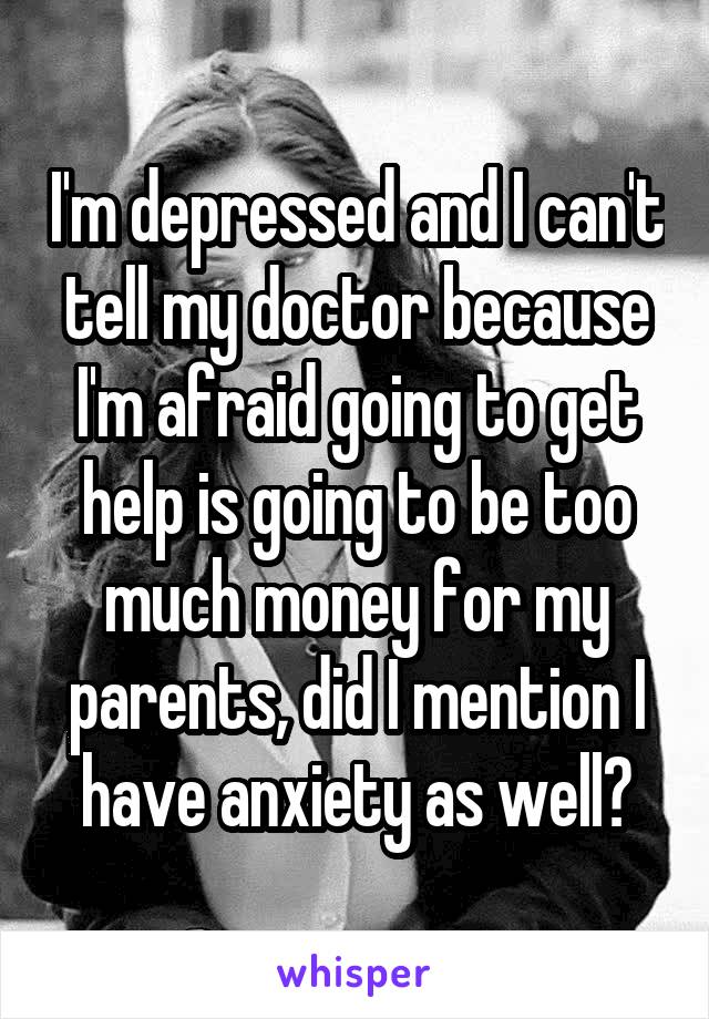 I'm depressed and I can't tell my doctor because I'm afraid going to get help is going to be too much money for my parents, did I mention I have anxiety as well?