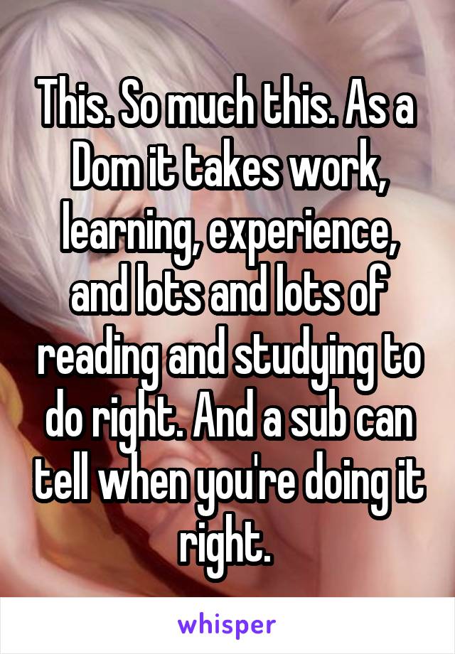 This. So much this. As a  Dom it takes work, learning, experience, and lots and lots of reading and studying to do right. And a sub can tell when you're doing it right. 